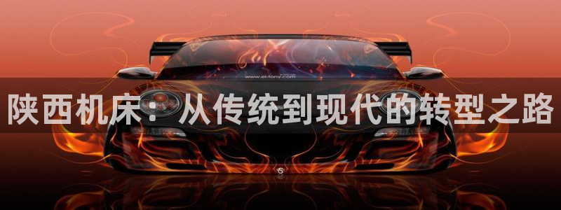 天辰娱乐视频：陕西机床：从传统到现代的转型之路